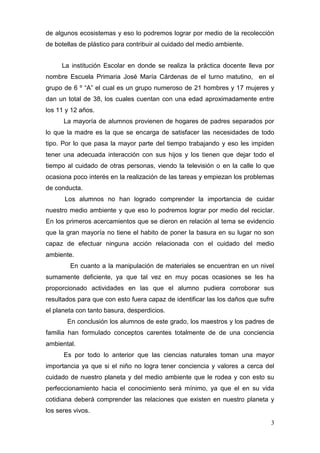 de algunos ecosistemas y eso lo podremos lograr por medio de la recolección
de botellas de plástico para contribuir al cuidado del medio ambiente.


     La institución Escolar en donde se realiza la práctica docente lleva por
nombre Escuela Primaria José María Cárdenas de el turno matutino, en el
grupo de 6 º “A” el cual es un grupo numeroso de 21 hombres y 17 mujeres y
dan un total de 38, los cuales cuentan con una edad aproximadamente entre
los 11 y 12 años.
      La mayoría de alumnos provienen de hogares de padres separados por
lo que la madre es la que se encarga de satisfacer las necesidades de todo
tipo. Por lo que pasa la mayor parte del tiempo trabajando y eso les impiden
tener una adecuada interacción con sus hijos y los tienen que dejar todo el
tiempo al cuidado de otras personas, viendo la televisión o en la calle lo que
ocasiona poco interés en la realización de las tareas y empiezan los problemas
de conducta.
      Los alumnos no han logrado comprender la importancia de cuidar
nuestro medio ambiente y que eso lo podremos lograr por medio del reciclar.
En los primeros acercamientos que se dieron en relación al tema se evidencio
que la gran mayoría no tiene el habito de poner la basura en su lugar no son
capaz de efectuar ninguna acción relacionada con el cuidado del medio
ambiente.
        En cuanto a la manipulación de materiales se encuentran en un nivel
sumamente deficiente, ya que tal vez en muy pocas ocasiones se les ha
proporcionado actividades en las que el alumno pudiera corroborar sus
resultados para que con esto fuera capaz de identificar las los daños que sufre
el planeta con tanto basura, desperdicios.
       En conclusión los alumnos de este grado, los maestros y los padres de
familia han formulado conceptos carentes totalmente de de una conciencia
ambiental.
      Es por todo lo anterior que las ciencias naturales toman una mayor
importancia ya que si el niño no logra tener conciencia y valores a cerca del
cuidado de nuestro planeta y del medio ambiente que le rodea y con esto su
perfeccionamiento hacia el conocimiento será mínimo, ya que el en su vida
cotidiana deberá comprender las relaciones que existen en nuestro planeta y
los seres vivos.
                                                                             3
 