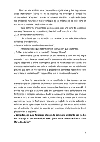 Después de analizar esta problemática significativa y los argumentos
antes mencionados surgió en mi la inquietud de investigar el porqué los
alumnos de 6º “A” no eran capaces de mantener el cuidado y mejoramiento de
los ambientes naturales y hacer hincapié de la importancia de que tiene el
recolectar botellas de plástico para reciclar.
       Para definir mi problemática fue necesario crear una serie de conceptos
que engloben lo que es un problema y las distintas formas de abordarlo.
¿Qué es un problema ambiental?
        Se entiende por una situación que requiere de una solución mediante
diferentes procedimientos.
¿A que se le llama solución de un problema?
       Al resultado que puede terminar con la situación que se plantea.
¿Cuál es la importancia de la resolución de un problema?
       Básicamente con la resolución de un problema el niño no solo logra
aprender o apropiarse de conocimientos sino que al mismo tiempo que busca
alguna respuesta a cierta interrogante, pone en marcha todo un sistema de
esquemas conceptuales que obtiene haciendo referencia en sus conocimientos
previos que tiene al respecto que le proporciona elementos necesarios para
enfrentarse a cierta situación problemática que le permitan solucionarla.


        La falta de    consciencia que se manifiesta en los alumnos es tan
frecuente que en ocasiones se presentan situaciones más fáciles de resolver
por medio de temas simples y que de acuerdo a los planes y programas 2010
donde nos dice que el alumno debe ser competente en la comprensión de
fenómenos y procesos naturales desde la perspectiva científica esto implica
que el alumno adquiera conocimientos, habilidades y actitudes que le permitan
comprender mejor los fenómenos naturales, el cuidado del medio ambiente y
relacione estos aprendizajes con la vida cotidiana ya que están relacionados
con el ambiente y la salud, de acuerdo con lo anterior el planteamiento de mi
problema es el siguiente:
¿Competencias para favorecer el cuidado del medio ambiente por medio
del reciclaje en los alumnos de sexto grado de la Escuela Primaria José
María Cárdenas?




                                                                            4
 