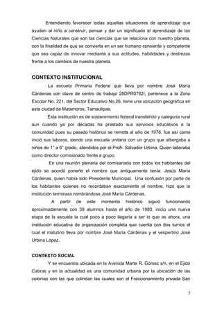 Entendiendo favorecer todas aquellas situaciones de aprendizaje que
ayuden al niño a construir, pensar y dar un significado al aprendizaje de las
Ciencias Naturales que son las ciencias que se relaciona con nuestro planeta,
con la finalidad de que se convierta en un ser humano consiente y competente
que sea capaz de innovar mediante a sus actitudes, habilidades y destrezas
frente a los cambios de nuestra planeta.


CONTEXTO INSTITUCIONAL
        La escuela Primaria Federal que lleva por nombre José María
Cárdenas con clave de centro de trabajo 28DPR0762I, pertenece a la Zona
Escolar No. 221, del Sector Educativo No.26, tiene una ubicación geográfica en
esta ciudad de Matamoros, Tamaulipas.
       Esta institución es de sostenimiento federal transferido y categoría rural
aun cuando ya por décadas ha prestado sus servicios educativos a la
comunidad pues su pasado histórico se remota al año de 1976, fue así como
inició sus labores, siendo una escuela unitaria con un grupo que albergaba a
niños de 1° a 6° grado, atendidos por el Profr. Salvador Urbina. Quien laboraba
como director comisionado frente a grupo.
        En una reunión plenaria del comisariado con todos los habitantes del
ejido se acordó ponerle el nombre que antiguamente tenía: Jesús María
Cárdenas, quien había sido Presidente Municipal. Una confusión por parte de
los habitantes quienes no recordaban exactamente el nombre, hizo que la
institución terminara nombrándose José María Cárdenas.
         A      partir   de   este   momento   histórico   siguió   funcionando
aproximadamente con 39 alumnos hasta el año de 1980, inicio una nueva
etapa de la escuela la cual poco a poco llegaría a ser lo que es ahora, una
institución educativa de organización completa que cuenta con dos turnos el
cual el matutino lleva por nombre José María Cárdenas y el vespertino José
Urbina López.


CONTEXTO SOCIAL
        Y se encuentra ubicada en la Avenida Marte R. Gómez s/n, en el Ejido
Cabras y en la actualidad es una comunidad urbana por la ubicación de las
colonias con las que colindan las cuales son el Fraccionamiento privada San


                                                                               5
 