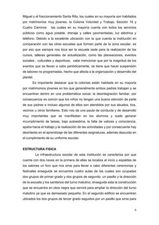 Miguel y el fraccionamiento Santa Rita, los cuales en su mayoría son habitados
por matrimonios muy jóvenes, la Colonia Voluntad y Trabajo, Sección 16 y
Cuatro Caminos       las cuales en su mayoría cuenta con todos los servicios
públicos como agua potable, drenaje y calles pavimentadas, luz eléctrica y
teléfono. Debido a la excelente ubicación con la que cuenta la institución en
comparación con las otras escuelas que forman parte de la zona escolar, es
por eso que siempre nos toca ser la escuela sede para la realización de los
cursos, talleres generales de actualización, como las planeaciones, eventos
sociales , culturales y deportivos, cabe mencionar que por la magnitud de los
eventos que se llevan a cabo periódicamente, se tiene que hacer suspensión
de labores no programadas, hecho que afecta a la organización y desarrollo del
plantel.
       Es importante destacar que la colonias están habitada en su mayoría
por matrimonios jóvenes en los que generalmente ambos padres trabajan y se
encuentran dentro en una problemática social, la desintegración familiar, por
consecuencia es común que los niños no tengan una buena atención de parte
de sus padres e incluso algunos de ellos son atendidos por sus abuelos, tíos,
vecinos u otros familiares. Esto nos da una pauta de conducta y de desarrollo
muy importantes que se manifiestan en los alumnos y suele generar
incumplimiento de tareas, bajo autoestima, la falta de valores y consciencia,
apatía hacia el trabajo y la realización de las actividades y por consecuente hay
desinterés en el aprendizaje de las diferentes asignaturas, además descuido en
el cumplimiento de su uniforme escolar.


ESTRUCTURA FISICA
           La infraestructura escolar de esta institución se caracteriza por que
cuenta con dos naves en la primera de ellas se localiza al inicio y espaldas de
los salones un foro que nos sirve para llevar a cabo diferentes ceremonias y
festivales enseguida se encuentra cuatro aulas de las cuales son ocupadas
dos grupos de primer grado y dos grupos de segundo, un pasillo y la dirección
de la escuela y los sanitarios del turno matutino, enseguida esta la construcción
que se encuentra en obra negra que servirá para ampliar la dirección del turno
matutino ya que es demasiado pequeña. En el segundo edificio se encuentran
ubicados los dos grupos de tercer grado seguidos por un pasillo que sirve para


                                                                               6
 