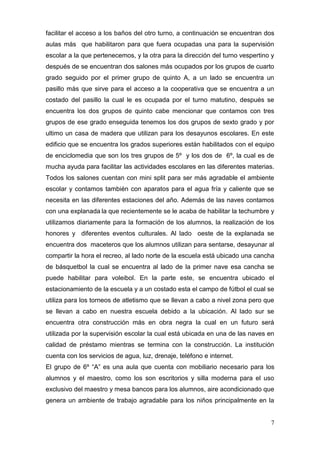 facilitar el acceso a los baños del otro turno, a continuación se encuentran dos
aulas más que habilitaron para que fuera ocupadas una para la supervisión
escolar a la que pertenecemos, y la otra para la dirección del turno vespertino y
después de se encuentran dos salones más ocupados por los grupos de cuarto
grado seguido por el primer grupo de quinto A, a un lado se encuentra un
pasillo más que sirve para el acceso a la cooperativa que se encuentra a un
costado del pasillo la cual le es ocupada por el turno matutino, después se
encuentra los dos grupos de quinto cabe mencionar que contamos con tres
grupos de ese grado enseguida tenemos los dos grupos de sexto grado y por
ultimo un casa de madera que utilizan para los desayunos escolares. En este
edificio que se encuentra los grados superiores están habilitados con el equipo
de enciclomedia que son los tres grupos de 5º y los dos de 6º, la cual es de
mucha ayuda para facilitar las actividades escolares en las diferentes materias.
Todos los salones cuentan con mini split para ser más agradable el ambiente
escolar y contamos también con aparatos para el agua fría y caliente que se
necesita en las diferentes estaciones del año. Además de las naves contamos
con una explanada la que recientemente se le acaba de habilitar la techumbre y
utilizamos diariamente para la formación de los alumnos, la realización de los
honores y diferentes eventos culturales. Al lado oeste de la explanada se
encuentra dos maceteros que los alumnos utilizan para sentarse, desayunar al
compartir la hora el recreo, al lado norte de la escuela está ubicado una cancha
de básquetbol la cual se encuentra al lado de la primer nave esa cancha se
puede habilitar para voleibol. En la parte este, se encuentra ubicado el
estacionamiento de la escuela y a un costado esta el campo de fútbol el cual se
utiliza para los torneos de atletismo que se llevan a cabo a nivel zona pero que
se llevan a cabo en nuestra escuela debido a la ubicación. Al lado sur se
encuentra otra construcción más en obra negra la cual en un futuro será
utilizada por la supervisión escolar la cual está ubicada en una de las naves en
calidad de préstamo mientras se termina con la construcción. La institución
cuenta con los servicios de agua, luz, drenaje, teléfono e internet.
El grupo de 6º “A” es una aula que cuenta con mobiliario necesario para los
alumnos y el maestro, como los son escritorios y silla moderna para el uso
exclusivo del maestro y mesa bancos para los alumnos, aire acondicionado que
genera un ambiente de trabajo agradable para los niños principalmente en la


                                                                               7
 