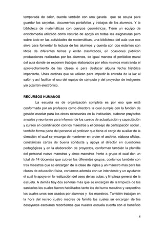 temporada de calor, cuenta también con una gaveta           que se ocupa para
guardar las carpetas, documentos portafolios y trabajos de los alumnos. Y la
biblioteca de matemáticas con cuerpos geométricos. Tiene un equipo de
enciclomedia utilizado como recurso de apoyo en todas las asignaturas pero
sobre todo en las actividades de matemáticas, una biblioteca del aula que nos
sirve para fomentar la lectura de los alumnos y cuenta con dos estantes con
libros de diferentes temas y están clasificados, en ocasiones publican
producciones realizadas por los alumnos, de igual manera el periódico mural
del aula donde se exponen trabajos elaborados por ellos mismos mostrando el
aprovechamiento de las clases o para destacar alguna fecha histórica
importante. Unas cortinas que se utilizan para impedir la entrada de la luz al
salón y así facilitar el uso del equipo de cómputo y del proyector de imágenes
y/o pizarrón electrónico.


RECURSOS HUMANOS
        La escuela es de organización completa es por eso que está
conformada por un profesora como directora la cual cumple con la función de
gestión escolar para las obras necesarias en la institución, elaborar proyectos
anuales y reuniones para informar de los cursos de actualización y capacitación
y cursos en coordinación con los maestros y el consejo de participación social ,
también forma parte del personal el profesor que tiene el cargo de auxiliar de la
dirección el cual se encarga de mantener en orden el archivo, elabora oficios,
constancias cartas de buena conducta y apoya al director en cuestiones
pedagógicas y en la elaboración de proyectos, conforman también la plantilla
del personal nueve maestras y cinco maestros frente a grupo el cual dan un
total de 14 docentes que cubren los diferentes grupos, contamos también con
tres maestros que se encargan de la clase de ingles y un maestro mas para las
clases de educación física, contamos además con un intendente y un ayudante
el cual le apoya en la realización del aseo de las aulas, y limpieza general de la
escuela. A demás hay dos señoras más que se encargan de la limpieza de los
sanitarios los cuales fueron habilitados tanto los del turno matutino y vespertino
los cuales unos son usados por alumnos y los maestros. También trabajan en
la hora del recreo cuatro madres de familia las cuales se encargan de los
desayunos escolares recordemos que nuestra escuela cuenta con el beneficio


                                                                                8
 