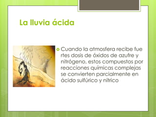 La lluvia ácida
 Cuando la atmosfera recibe fue
rtes dosis de óxidos de azufre y
nitrógeno, estos compuestos por
reacciones químicas complejas
se convierten parcialmente en
ácido sulfúrico y nítrico
 