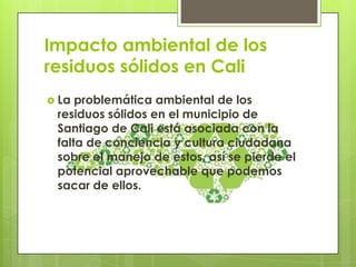Impacto ambiental de los
residuos sólidos en Cali
 La problemática ambiental de los
residuos sólidos en el municipio de
Santiago de Cali está asociada con la
falta de conciencia y cultura ciudadana
sobre el manejo de estos, así se pierde el
potencial aprovechable que podemos
sacar de ellos.
 