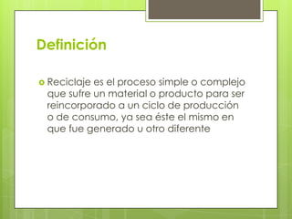 Definición
 Reciclaje es el proceso simple o complejo
que sufre un material o producto para ser
reincorporado a un ciclo de producción
o de consumo, ya sea éste el mismo en
que fue generado u otro diferente
 