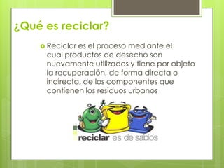 ¿Qué es reciclar?
 Reciclar es el proceso mediante el
cual productos de desecho son
nuevamente utilizados y tiene por objeto
la recuperación, de forma directa o
indirecta, de los componentes que
contienen los residuos urbanos
 