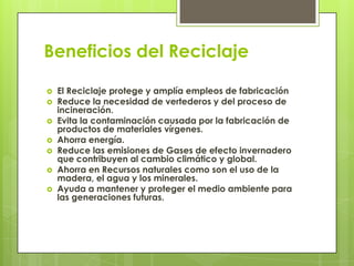 Beneficios del Reciclaje
 El Reciclaje protege y amplía empleos de fabricación
 Reduce la necesidad de vertederos y del proceso de
incineración.
 Evita la contaminación causada por la fabricación de
productos de materiales vírgenes.
 Ahorra energía.
 Reduce las emisiones de Gases de efecto invernadero
que contribuyen al cambio climático y global.
 Ahorra en Recursos naturales como son el uso de la
madera, el agua y los minerales.
 Ayuda a mantener y proteger el medio ambiente para
las generaciones futuras.
 