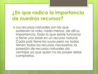¿En que radica la importancia
de nuestros recursos?
 Los recursos naturales son los que
sostienen la vida, nada menos, de allí su
importancia. Todo lo que existe funciona
o tiene una base en un recurso natural.
Cada país tiene los suyos pero no todos
tienen todos los recursos necesarios; la
posesión de recursos naturales da
ventajas ya que quien no los posee debe
comprarlos.
 