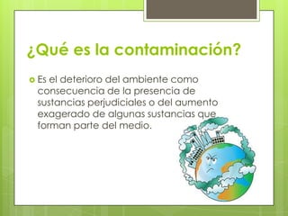 ¿Qué es la contaminación?
 Es el deterioro del ambiente como
consecuencia de la presencia de
sustancias perjudiciales o del aumento
exagerado de algunas sustancias que
forman parte del medio.
 