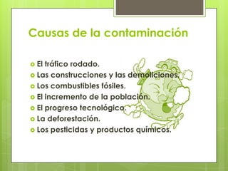 Causas de la contaminación
 El tráfico rodado.
 Las construcciones y las demoliciones.
 Los combustibles fósiles.
 El incremento de la población.
 El progreso tecnológico.
 La deforestación.
 Los pesticidas y productos químicos.
 