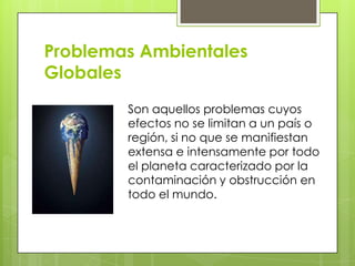 Problemas Ambientales
Globales
Son aquellos problemas cuyos
efectos no se limitan a un país o
región, si no que se manifiestan
extensa e intensamente por todo
el planeta caracterizado por la
contaminación y obstrucción en
todo el mundo.
 