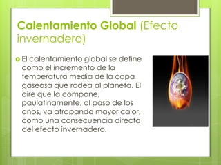 Calentamiento Global (Efecto
invernadero)
 El calentamiento global se define
como el incremento de la
temperatura media de la capa
gaseosa que rodea al planeta. El
aire que la compone,
paulatinamente, al paso de los
años, va atrapando mayor calor,
como una consecuencia directa
del efecto invernadero.
 