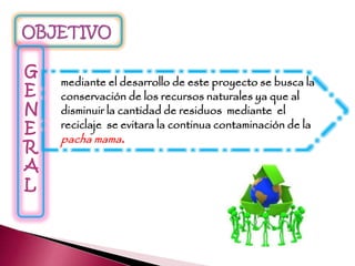 G
E
N
E
R
A
L
mediante el desarrollo de este proyecto se busca la
conservación de los recursos naturales ya que al
disminuir la cantidad de residuos mediante el
reciclaje se evitara la continua contaminación de la
pacha mama.
 