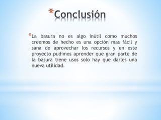 *
*La basura no es algo inútil como muchos
creemos de hecho es una opción mas fácil y
sana de aprovechar los recursos y en este
proyecto pudimos aprender que gran parte de
la basura tiene usos solo hay que darles una
nueva utilidad.
 