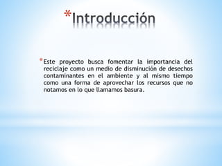 *
*Este proyecto busca fomentar la importancia del
reciclaje como un medio de disminución de desechos
contaminantes en el ambiente y al mismo tiempo
como una forma de aprovechar los recursos que no
notamos en lo que llamamos basura.
 
