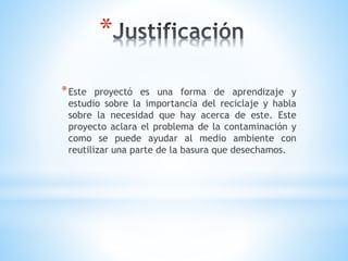 *
*Este proyectó es una forma de aprendizaje y
estudio sobre la importancia del reciclaje y habla
sobre la necesidad que hay acerca de este. Este
proyecto aclara el problema de la contaminación y
como se puede ayudar al medio ambiente con
reutilizar una parte de la basura que desechamos.
 