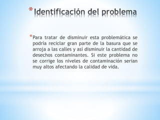 *
*Para tratar de disminuir esta problemática se
podría reciclar gran parte de la basura que se
arroja a las calles y así disminuir la cantidad de
desechos contaminantes. Si este problema no
se corrige los niveles de contaminación serian
muy altos afectando la calidad de vida.
 