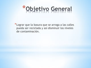*
*Lograr que la basura que se arroga a las calles
pueda ser reciclada y así disminuir los niveles
de contaminación.
 