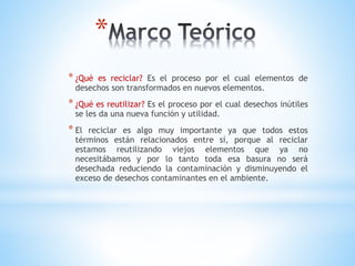 *
* ¿Qué es reciclar? Es el proceso por el cual elementos de
desechos son transformados en nuevos elementos.
* ¿Qué es reutilizar? Es el proceso por el cual desechos inútiles
se les da una nueva función y utilidad.
* El reciclar es algo muy importante ya que todos estos
términos están relacionados entre sí, porque al reciclar
estamos reutilizando viejos elementos que ya no
necesitábamos y por lo tanto toda esa basura no será
desechada reduciendo la contaminación y disminuyendo el
exceso de desechos contaminantes en el ambiente.
 