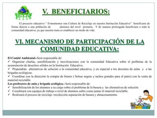El proyecto educativo “ Fomentemos una Cultura de Reciclaje en nuestra Institución Educativa” beneficiara de
forma directa a una población de
alumnos del nivel primaria . Y de manera prolongada beneficiara a toda la
comunidad educativa; ya que nuestra meta es establecer un modo de vida.

El Comité Ambiental.-Será responsable de:
 Organizar charlas, sensibilización y movilizaciones con la comunidad Educativa sobre el problema de la
acumulación de desechos sólidos en la Institución Educativa.
 Propondrán alternativas de solución a la comunidad educativa, y en especial a los docentes de aulas y a las
brigadas ecológicas.
 Coordinar con la dirección la compra de bienes ( bolsas negras y tachos grandes para el patio) con la venta de
material reciclable.
Los profesores de aula y brigada ecológica.- Será responsable de:
 Sensibilización de los alumnos a su cargo sobre el problema de la basura y las alternativas de solución.
 Coordinará con equipos de trabajo a nivel de alumnos sobre como juntar el material reciclable.
 Realizará el proceso de reciclaje: recolección separación de basura y almacenamiento.

 