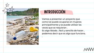 Vamos a presentar un proyecto que
como tal puede ocuparse en mujeres
principalmente y se puede utilizar las
veces que se requieran .
Es algo libiado , fácil y sencillo de hacer ,
podemos decir que es algo que funciona.
.
INTRODUCCIÓN
 