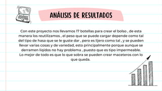 Con este proyecto nos llevamos 17 botellas para crear el bolso , de esta
manera los reutilizamos , el peso que se puede cargar depende como tal
del tipo de hasa que se le guste dar , pero es lijero como tal , y se pueden
llevar varias cosas y de variedad, esto principalmente porque aunque se
derramen liqidos no hay problema , puesto que es tipo impermeable.
Lo mejor de todo es que lo que sobra se pueden crear maceteros con lo
que queda.
ANÁLISIS DE RESULTADOS
 