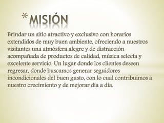 Brindar un sitio atractivo y exclusivo con horarios
extendidos de muy buen ambiente, ofreciendo a nuestros
visitantes una atmósfera alegre y de distracción
acompañada de productos de calidad, música selecta y
excelente servicio. Un lugar donde los clientes deseen
regresar, donde buscamos generar seguidores
incondicionales del buen gusto, con lo cual contribuimos a
nuestro crecimiento y de mejorar día a día.
*
 