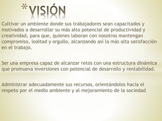 Cultivar un ambiente donde sus trabajadores sean capacitados y
motivados a desarrollar su más alto potencial de productividad y
creatividad, para que, quienes laboran con nosotros mantengan
compromiso, lealtad y orgullo, alcanzando así la más alta satisfacción
en el trabajo.
Ser una empresa capaz de alcanzar retos con una estructura dinámica
que promueva inversiones con potencial de desarrollo y rentabilidad.
Administrar adecuadamente sus recursos, orientándolos hacia el
respeto por el medio ambiente y al mejoramiento de la sociedad
*
 