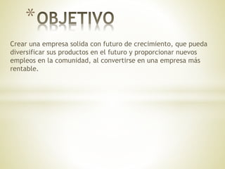 Crear una empresa solida con futuro de crecimiento, que pueda
diversificar sus productos en el futuro y proporcionar nuevos
empleos en la comunidad, al convertirse en una empresa más
rentable.
*
 