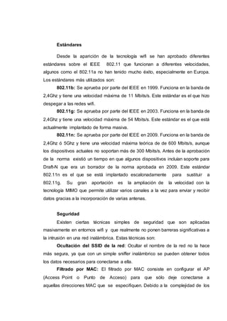 Estándares
Desde la aparición de la tecnología wifi se han aprobado diferentes
estándares sobre el IEEE 802.11 que funcionan a diferentes velocidades,
algunos como el 802.11a no han tenido mucho éxito, especialmente en Europa.
Los estándares más utilizados son:
802.11b: Se aprueba por parte del IEEE en 1999. Funciona en la banda de
2,4Ghz y tiene una velocidad máxima de 11 Mbits/s. Este estándar es el que hizo
despegar a las redes wifi.
802.11g: Se aprueba por parte del IEEE en 2003. Funciona en la banda de
2,4Ghz y tiene una velocidad máxima de 54 Mbits/s. Este estándar es el que está
actualmente implantado de forma masiva.
802.11n: Se aprueba por parte del IEEE en 2009. Funciona en la banda de
2,4Ghz ó 5Ghz y tiene una velocidad máxima teórica de de 600 Mbits/s, aunque
los dispositivos actuales no soportan más de 300 Mbits/s. Antes de la aprobación
de la norma existió un tiempo en que algunos dispositivos incluían soporte para
Draft-N que era un borrador de la norma aprobada en 2009. Este estándar
802.11n es el que se está implantado escalonadamente para sustituir a
802.11g. Su gran aportación es la ampliación de la velocidad con la
tecnología MIMO que permite utilizar varios canales a la vez para enviar y recibir
datos gracias a la incorporación de varias antenas.
Seguridad
Existen ciertas técnicas simples de seguridad que son aplicadas
masivamente en entornos wifi y que realmente no ponen barreras significativas a
la intrusión en una red inalámbrica. Estas técnicas son:
Ocultación del SSID de la red: Ocultar el nombre de la red no la hace
más segura, ya que con un simple sniffer inalámbrico se pueden obtener todos
los datos necesarios para conectarse a ella.
Filtrado por MAC: El filtrado por MAC consiste en configurar el AP
(Access Point o Punto de Acceso) para que sólo deje conectarse a
aquellas direcciones MAC que se especifiquen. Debido a la complejidad de los
 