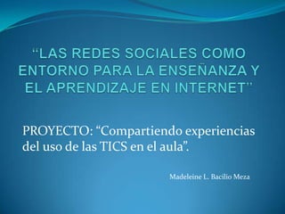 “LAS REDES SOCIALES COMO ENTORNO PARA LA ENSEÑANZA Y EL APRENDIZAJE EN INTERNET”PROYECTO: “Compartiendo experiencias del uso de las TICS en el aula”.Madeleine L. Bacilio Meza