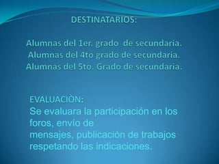 DESTINATARIOS:Alumnas del 1er. grado de secundaria.Alumnas del 4to grado de secundaria.Alumnas del 5to. Grado de secundaria.EVALUACIÒN:Se evaluara la participación en los foros, envío de mensajes, publicación de trabajos respetando las indicaciones.