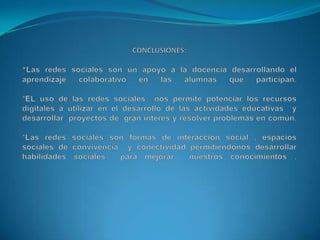 CONCLUSIONES:*Las redes sociales son un apoyo a la docencia desarrollando el aprendizaje colaborativo en las alumnas que participan.*EL uso de las redes sociales nos permite potenciar los recursos digitales a utilizar en el desarrollo de las actividades educativas y desarrollar proyectos de gran interés y resolver problemas en común.*Las redes sociales son formas de interacción social , espacios sociales de convivencia y conectividad permitiéndonos desarrollar habilidades sociales para mejorar nuestros conocimientos .
