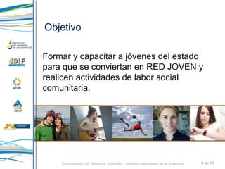 Objetivo Formar y capacitar a jóvenes del estado para que se conviertan en RED JOVEN y realicen actividades de labor social comunitaria.  3 de 11 Coordinación de Servicios Juveniles / Instituto Jalisciense de la Juventud 