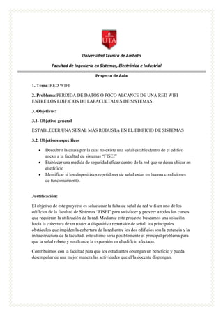 Universidad Técnica de Ambato
Facultad de Ingeniería en Sistemas, Electrónica e Industrial
Proyecto de Aula
1. Tema: RED WIFI
2. Problema:PERDIDA DE DATOS O POCO ALCANCE DE UNA RED WIFI
ENTRE LOS EDIFICIOS DE LAFACULTADES DE SISTEMAS
3. Objetivos:
3.1. Objetivo general
ESTABLECER UNA SEÑAL MÁS ROBUSTA EN EL EDIFICIO DE SISTEMAS
3.2. Objetivos específicos
Descubrir la causa por la cual no existe una señal estable dentro de el edifico
anexo a la facultad de sistemas “FISEI”
Etablecer una medida de seguridad eficaz dentro de la red que se desea ubicar en
el edificio
Identificar si los dispositivos repetidores de señal están en buenas condiciones
de funcionamiento.
Justificación:
El objetivo de este proyecto es solucionar la falta de señal de red wifi en uno de los
edificios de la facultad de Sistemas “FISEI” para satisfacer y proveer a todos los cursos
que requieran la utilización de la red. Mediante este proyecto buscamos una solución
hacia la cobertura de un router o dispositivo repartidor de señal, los principales
obstáculos que impiden la cobertura de la red entre los dos edificios son la potencia y la
infraestructura de la facultad, este ultimo seria posiblemente el principal problema para
que la señal rebote y no alcanze la expansión en el edificio afectado.
Contribuimos con la facultad para que los estudiantes obtengan un beneficio y pueda
desempeñar de una mejor manera las actividades que el/la docente dispongan.
 