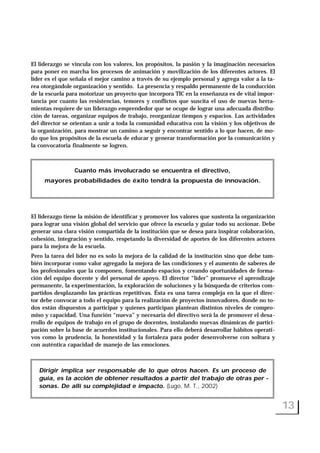 El liderazgo se vincula con los valores, los propósitos, la pasión y la imaginación necesarios
para poner en marcha los procesos de animación y movilización de los diferentes actores. El
líder es el que señala el mejor camino a través de su ejemplo personal y agrega valor a la ta-
rea otorgándole organización y sentido. La presencia y respaldo permanente de la conducción
de la escuela para motorizar un proyecto que incorpora TIC en la enseñanza es de vital impor-
tancia por cuanto las resistencias, temores y conflictos que suscita el uso de nuevas herra-
mientas requiere de un liderazgo emprendedor que se ocupe de lograr una adecuada distribu-
ción de tareas, organizar equipos de trabajo, reorganizar tiempos y espacios. Las actividades
del director se orientan a unir a toda la comunidad educativa con la visión y los objetivos de
la organización, para mostrar un camino a seguir y encontrar sentido a lo que hacen, de mo-
do que los propósitos de la escuela de educar y generar transformación por la comunicación y
la convocatoria finalmente se logren.
El liderazgo tiene la misión de identificar y promover los valores que sustenta la organización
para lograr una visión global del servicio que ofrece la escuela y guiar todo su accionar. Debe
generar una clara visión compartida de la institución que se desea para inspirar colaboración,
cohesión, integración y sentido, respetando la diversidad de aportes de los diferentes actores
para la mejora de la escuela.
Pero la tarea del líder no es solo la mejora de la calidad de la institución sino que debe tam-
bién incorporar como valor agregado la mejora de las condiciones y el aumento de saberes de
los profesionales que la componen, fomentando espacios y creando oportunidades de forma-
ción del equipo docente y del personal de apoyo. El director “líder” promueve el aprendizaje
permanente, la experimentación, la exploración de soluciones y la búsqueda de criterios com-
partidos desplazando las prácticas repetitivas. Ésta es una tarea compleja en la que el direc-
tor debe convocar a todo el equipo para la realización de proyectos innovadores, donde no to-
dos están dispuestos a participar y quienes participan plantean distintos niveles de compro-
miso y capacidad. Una función “nueva” y necesaria del directivo será la de promover el desa-
rrollo de equipos de trabajo en el grupo de docentes, instalando nuevas dinámicas de partici-
pación sobre la base de acuerdos institucionales. Para ello deberá desarrollar hábitos operati-
vos como la prudencia, la honestidad y la fortaleza para poder desenvolverse con soltura y
con auténtica capacidad de manejo de las emociones.
13
Cuanto más involucrado se encuentra el directivo,
mayores probabilidades de éxito tendrá la propuesta de innovación.
Dirigir implica ser responsable de lo que otros hacen. Es un proceso de
guía, es la acción de obtener resultados a partir del trabajo de otras per -
sonas. De allí su complejidad e impacto. (Lugo, M. T., 2002)
 