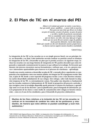 2. El Plan de TIC en el marco del PEI
Educar es lo mismo que poner un motor a una barca...
hay que medir, pesar, equilibrar... y poner todo en marcha.
Pero para eso uno tiene que llevar en el alma
un poco de marino, un poco de pirata, un poco de poeta
y un kilo y medio de paciencia concentrada.
Pero es consolador soñar mientras uno trabaja,
que ese barco, ese niño, irán muy lejos por el agua.
Soñar que ese navío llevará nuestra carga de palabras
hacia puertos distantes, hacia islas lejanas.
Soñar que cuando un día esté durmiendo nuestra propia barca,
en barcos nuevos seguirá nuestra bandera enarbolada.
Gabriel Celaya
La integración de las TIC en las escuelas no es un simple proceso lineal, con un principio cla-
ro, un desarrollo y un final. Cada institución necesita analizar su posición actual en términos
de integración de las TIC y desarrollar un plan que le permita avanzar a la siguiente etapa. In-
cluso las escuelas con una larga historia de integración de TIC pueden descubrir que están de-
purando y mejorando constantemente la manera en que utilizan la tecnología. Es frecuente que
durante este proceso encuentren nuevas herramientas y software que, a su vez, generen nue-
vas e interesantes oportunidades para innovar en el procesos de enseñanza - aprendizaje.
Cuando una escuela comienza a desarrollar un plan de TIC, a menudo ofrece capacitación en com-
putación a los estudiantes como una materia aislada, sin integrar las TIC al programa escolar. Más
aún, el plan de TIC tiende a estar separado del programa escolar y uno o más docentes entusias-
tas suelen desarrollarlo aisladamente de sus colegas. Este enfoque, sobre todo durante la adop-
ción temprana de las TIC, es extremadamente común. Para paliar esta situación es fundamental
que las escuelas comiencen el planeamiento de TIC desde la perspectiva del proyecto curricular y
que averigüen cómo la tecnología disponible puede potenciar el entorno de enseñanza y aprendi-
zaje tanto en el caso de los docentes –para la planificación, para la búsqueda de información, pa-
ra la preparación de las clases o como medio de comunicación entre colegas en horario extraes-
colar–, como en el caso de los estudiantes, para el desarrollo de proyectos colaborativos.
15
3 IIPE-UNESCO Sede Regional Buenos Aires (2006): La integración de las Tecnologías de la Información y la
Comunicación en los Sistemas Educativos. Estado del arte y orientaciones estratégicas para la definición de políticas
educativas en el sector. Ministerio de Educación, Ciencia y Técnica. Buenos Aires.
Muchos de los fines relativos a la inclusión de las TIC en las escuelas se
centran en la necesidad de cambiar los roles de los profesores y estu-
diantes, de manera que estos últimos se puedan autodirigir y sean más
autónomos.3
 