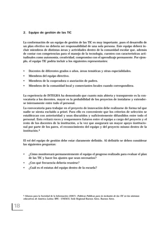 2. Equipo de gestión de las TIC
La conformación de un equipo de gestión de las TIC es muy importante, pues el desarrollo de
un plan efectivo no debería ser responsabilidad de una sola persona. Este equipo deberá in-
cluir miembros de distintas áreas y actividades dentro de la comunidad escolar que, además
de contar con competencias para el manejo de la tecnología, cuenten con características acti-
tudinales como autonomía, creatividad, compromiso con el aprendizaje permanente. Por ejem-
plo, el equipo TIC podría incluir a los siguientes representantes:
• Docentes de diferentes grados o años, áreas temáticas y otras especialidades.
• Miembros del equipo directivo.
• Miembros de la cooperadora o asociación de padres.
• Miembros de la comunidad local y comerciantes locales cuando correspondiera.
La experiencia de INTEGRA ha demostrado que cuanto más abierta y transparente es la con-
vocatoria a los docentes, mayor es la probabilidad de los proyectos de instalarse y extender-
se internamente entre todo el personal.
La convocatoria para trabajar en el proyecto de innovación debe realizarse de forma tal que
nadie se sienta excluido a priori. Para ello es conveniente que los criterios de selección se
establezcan con anterioridad y sean discutidos y suficientemente difundidos entre todo el
personal. Esto evitará roces y resquemores futuros entre el equipo a cargo del proyecto y el
resto de los docentes de la institución, a la vez que asegurará un mayor apoyo institucio-
nal por parte de los pares, el reconocimiento del equipo y del proyecto mismo dentro de la
institución.4
El rol del equipo de gestión debe estar claramente definido. Al definirlo se deben considerar
las siguientes preguntas:
• ¿Cómo monitoreará permanentemente el equipo el progreso realizado para evaluar el plan
de las TIC y hacer los ajustes que sean necesarios?
• ¿Con qué frecuencia debería reunirse?
• ¿Cuál es el estatus del equipo dentro de la escuela?
18
4 Alianza para la Sociedad de la Información (2007): Políticas Públicas para la inclusión de las TIC en los sistemas
educativos de América Latina. IIPE - UNESCO, Sede Regional Buenos Aires. Buenos Aires.
 