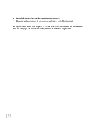 • Estimula la autoconfianza y el reconocimiento entre pares.
• Disemina las innovaciones de los docentes particulares a nivel institucional.
En algunos casos, como en el proyecto INTEGRA, este rol no fue cumplido por un individuo
sino por un equipo TIC, constituido en responsable de motorizar los proyectos.
22
 