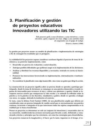 3. Planificación y gestión
de proyectos educativos
innovadores utilizando las TIC
Todo proyecto apela a unas decisiones, a unas iniciativas, a unas
elecciones, apela a negociar sin cesar, obliga a una auténtica toma
de compromiso con el equipo de trabajo.
Álvarez y Santos (1996)
La gestión por proyectos asume un modelo de planificación e implementación de estrategias
a fin de conseguir los resultados que se persiguen.
La viabilidad de los proyectos supone considerar cuestiones ligadas al proceso de toma de de-
cisiones y su posterior implementación, como:
• Desarrollar un proceso de evaluación y autoevaluación.
• Anticipar posibles dificultades que pudieran surgir en la implementación de las decisiones.
• Analizar y distribuir los recursos disponibles y necesarios, teniendo en cuenta su funcio-
nalidad.
• Promover las innovaciones favoreciendo su implementación, sistematización e institucio-
nalización.
• No considerar lo planificado como algo inamovible, sino como un guión que dirige la acción.
La construcción de un proyecto significa abrir un proceso donde se aprenda a participar par-
ticipando, donde la toma de decisiones se enmarque en una práctica democrática creando es-
pacios de intercambio para reconocer al otro y valorar sus opiniones y aportes; donde se in-
corporen nuevos actores que enriquezcan la vida escolar y se estimule la reflexión sobre la
práctica y en la práctica en los docentes, estudiantes y padres; donde se aprenda a trabajar
con otros, en equipo, abriendo la institución al contexto.
Se trata, como lo delinea Tenti Fanfani (1989), de una planificación amplia que debería ser
considerada como un proceso integrado de cambio social que es necesariamente una práctica
continua, recurrente e integrada en la que intervienen todos los sujetos comprometidos en la
realidad que se busca transformar.
Pensar en proyectos es determinar no solo un conjunto de intenciones y enunciados sino en
su concreción, estableciendo las acciones necesarias para llevarlo a cabo, definiendo y comu-
nicando criterios y principios que las orientarán, así como las estrategias para desarrollarlas.
Los proyectos enmarcan la imaginación y el hacer; por lo tanto, impactan en el tiempo, el es-
29
 