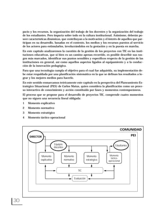 pacio y los recursos, la organización del trabajo de los docentes y la organización del trabajo
de los estudiantes. Pero impacta sobre todo en la cultura institucional. Asimismo, deberán po-
seer características dinámicas, que contribuyan a la motivación y el interés de aquellos que par-
ticipan en su desarrollo, basadas en el contexto, los medios y los recursos puestos al servicio
de los actores para estimularlos, involucrándolos en la gestación y en la puesta en marcha.
En este capítulo analizaremos la cuestión de la gestión de los proyectos con TIC en las insti-
tuciones educativas, que si bien es un camino apenas recorrido, es posible describir sus ras-
gos más marcados, identificar sus puntos sensibles y específicos respecto de la gestión de las
instituciones en general, así como aquellos aspectos ligados al equipamiento y a la conduc-
ción de la innovación pedagógica.
Para que una tecnología cumpla el objetivo para el cual fue adquirida, su implementación de-
be estar respaldada por una planificación sistemática en la que se definan los resultados a lo-
grar y los mejores medios para hacerlo.
En este sentido enmarcamos teóricamente este capítulo en la perspectiva del Planeamiento Es-
tratégico Situacional (PES) de Carlos Matus, quien considera la planificación como un proce-
so interactivo de conocimiento y acción constituido por fases y momentos contemporáneos.
El proceso que se propone para el desarrollo de proyectos TIC, comprende cuatro momentos
que no siguen una secuencia lineal obligada:
1 Momento explicativo
2 Momento normativo
3 Momento estratégico
4 Momento táctico-operacional
30
COMUNIDAD
PEI
Momento
explicativo
Momento
normativo
Momento
estratégico
Momento
táctico-
operacional
Evaluación
Estudiantes
DIRECTOR
Equipos
docentes
TIC
 