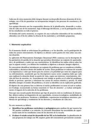 Cada uno de estos momentos debe integrar durante su desarrollo diversos elementos de la tec-
nología, con el fin de garantizar su incorporación integral a los procesos de enseñanza y de
aprendizaje.
Los equipos docentes son los responsables directos de la planificación, desarrollo y evalua-
ción de cada uno de los momentos, bajo el liderazgo del director, y con la participación activa
de los estudiantes en todo el proceso.
Al término del cuarto momento, se requiere de una evaluación sistemática de los resultados
obtenidos con el fin de validar la eficacia de los materiales y actividades propuestas.
1. Momento explicativo
Es el momento donde se seleccionan los problemas y se los describe, con la participación de
todos los actores intervinientes. El objetivo es obtener varios puntos de vista sobre una mis-
ma situación.
La aplicación del Planeamiento Estratégico Situacional (PES) comienza con la descripción de
los parámetros de partida de la situación que permitan determinar un conjunto de oportunida-
des y de problemas y cuáles son sus características. Se identifican los nudos críticos sobre los
que es urgente actuar, y se definen los resultados u objetivos a alcanzar (imagen objetivo).
Es conveniente identificar inicialmente un conjunto de problemas que se consideran evitables,
enfrentables y decisivos dentro del ámbito de acción. Estos problemas se ordenan de acuerdo
a la importancia o valor que tienen para los actores y la prioridad que éstos les asignan para
su enfrentamiento, asumiendo que las descripciones nunca serán completas dado que cada
uno explicará la situación desde su punto de vista, según sus intereses, conocimientos, elec-
ción del foco de atención, etc. Generalmente este trabajo se grafica en el árbol de problemas,
donde se precisan, aprecian y relacionan las causas de manera sintética y precisa. El árbol
identifica siempre el nombre del problema y el actor se identifica con la explicación graficada.
El objetivo de esta primera fase es detectar el núcleo problemático en torno al cual se realiza-
rá el trabajo, reconociendo en forma consciente el “foco de atención”, y evaluar anticipada-
mente el impacto de la selección de los problemas.
Para que una escuela pueda determinar qué tipo de proyecto está en condiciones de desarro-
llar, deberá realizar un diagnóstico de sus capacidades, recursos tecnológicos, modalidades de
trabajo de sus profesores, fortalezas y debilidades, experiencias tecnológicas anteriores, pro-
blemas de aprendizaje y rendimiento de los docentes y estudiantes de cada área.
En este momento se deberá:
a. Identificar los problemas curriculares y pedagógicos para analizar de qué manera las
TIC pueden contribuir a su solución. Es necesario determinar las necesidades de capaci-
tación tanto de los estudiantes como de los docentes de la escuela.
b. Evaluar el estado actual de desarrollo de las TIC en la institución. La planificación de
una propuesta de trabajo con TIC requiere partir del conocimiento previamente acumula-
31
 