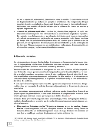 do por la institución, sus docentes y estudiantes sobre la materia. Es conveniente realizar
un diagnóstico inicial que incluya, por ejemplo: el nivel de uso y las competencias TIC que
manejan docentes y estudiantes, el porcentaje de profesores que ya han realizado capaci-
taciones en esta temática, el tipo de software que se utiliza en las clases, los recursos y
equipos disponibles, etc.
c. Analizar los procesos implicados. La utilización y desarrollo de proyectos TIC en las ins-
tituciones educativas puede o no orientarse hacia la obtención de un producto específico.
En cualquier caso, lo importante es que el equipo de trabajo pueda tener en claro cuál es
el resultado que se propone y qué transformaciones se producirán en las formas y rutinas
de trabajo. Por ello es necesaria la reflexión sobre los cambios que se producirán en los
procesos, en las experiencias de escolarización de los estudiantes y en las estrategias de
los docentes. Algunos ejemplos son las modificaciones en las pautas de comunicación, en
el control de trabajos y en la transmisión del conocimiento.
2. Momento normativo
En este momento se piensa y diseña el plan. Se construye en forma colectiva la imagen obje-
tivo, la utopía posible, con la visión de cada actor buscando encontrar una visión común me-
diante negociaciones donde se establecen acuerdos y diferencias.
Ya identificados los nudos críticos se debe pensar un plan para atacarlos. El árbol de proble -
mas destaca las causas que es necesario afectar para alcanzar la situación objetivo, y el cam-
bio se producirá mediante operaciones o actos de intervención que tienen la intención de cam-
biar la realidad en una causa denominada nudo crítico. Se debe analizar si la intervención en
cada causa tiene impacto significativo, si es práctico actuar sobre ella y si cabe declararla nu-
do crítico del problema.
A cada operación corresponde un responsable, y para cada responsable de demanda de ope-
ración existe un encargado de solicitar la cooperación pertinente y denunciar si ésta no se
materializa.
Estas operaciones o compromisos de acción de cada actor pueden desarrollarse dentro de su
propio espacio de gobernabilidad, o bien como demandas de compromiso de acción de otros
actores para que enfrenten causas que escapan a su ámbito de acción.5
El diseño de un proyecto TIC requiere así de una estrategia política clara por parte de las au-
toridades. Para lograrlo, es necesario que la conducción educativa genere estrategias que per-
mitan a la escuela:
a. Fijar objetivos de trabajo con las TIC, metas a alcanzar, prever los medios y la eva-
luación. Con el diagnóstico realizado y luego de analizar los diversos usos y formas de
inclusión de las TIC, las instituciones pueden pasar a la etapa de diseño en sí misma. En
esta fase se establecen objetivos, destinatarios, recursos, acciones, etc.
32
5 IIPE-UNESCO Sede Regional Buenos Aires (2001): El Modelo PES en la práctica. Planificación de la formación docente
continua en la provincia de San Luis. Buenos Aires.
 
