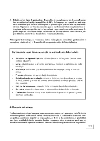 b. Establecer los tipos de productos / desarrollos tecnológicos que se desean alcanzar.
Una vez definidos los objetivos del Plan de TIC y de los proyectos específicos, será nece-
sario determinar qué recursos tecnológicos se pueden lograr y cuáles son los más conve-
nientes. Algunos de los tipos de productos que se pueden desarrollar son: plataformas in-
teractivas; software específico para el aprendizaje en un espacio curricular; contenidos di-
gitales; espacios virtuales de trabajo y comunicación docente-alumno; bases de datos; jue-
gos didácticos interactivos; desarrollo de recursos multimedia.
Al incorporar la tecnología, se recomienda aplicar estrategias de aprendizaje que fomenten el
aprendizaje colaborativo y el desarrollo del pensamiento crítico de los estudiantes.
3. Momento estratégico
En el momento estratégico las operaciones constituyen un proceso cooperativo y conflictivo de
producción política. Esta fase se refiere a la construcción de la viabilidad en diferentes nive-
les: político, económico, cognitivo y organizativo, es decir, a las condiciones de posibilidad
para hacer realidad el diseño planeado. Implica reconocer a otros actores que participan en
distintos ámbitos con objetivos diferentes, e identificarlos como posibles aliados u oponentes.
33
Componentes que toda estrategia de aprendizaje debe incluir:
• Situación de aprendizaje que permite aplicar la estrategia en cuestión en un
contexto educativo.
• Metas educativas que se pretende alcanzar por medio de la aplicación de cada
estrategia.
• Productos o resultados que deben obtenerse durante el proceso y al final del
mismo.
• Proceso: etapas en las que se divide la estrategia.
• Actividades de aprendizaje: secuencia de tareas que deben llevarse a cabo
al inicio, durante y al final del proceso. Debe definirse el tiempo que cada una de
ellas requerirá.
• Uso de la tecnología: propósito de la tecnología durante las actividades.
• Recursos: materiales diversos que el alumno utilizará durante las actividades.
• Evaluación: forma en la que se va a determinar el grado en el que se lograron
las metas planteadas.
 