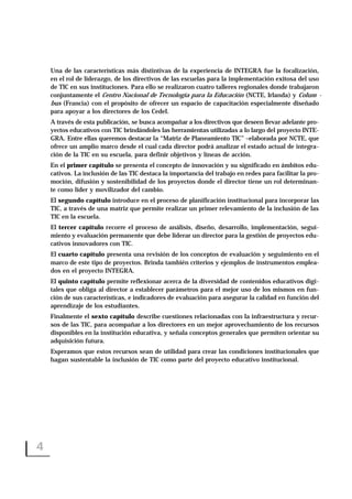 Una de las características más distintivas de la experiencia de INTEGRA fue la focalización,
en el rol de liderazgo, de los directivos de las escuelas para la implementación exitosa del uso
de TIC en sus instituciones. Para ello se realizaron cuatro talleres regionales donde trabajaron
conjuntamente el Centro Nacional de Tecnología para la Educación (NCTE, Irlanda) y Colum -
bus (Francia) con el propósito de ofrecer un espacio de capacitación especialmente diseñado
para apoyar a los directores de los CedeI.
A través de esta publicación, se busca acompañar a los directivos que deseen llevar adelante pro-
yectos educativos con TIC brindándoles las herramientas utilizadas a lo largo del proyecto INTE-
GRA. Entre ellas queremos destacar la “Matriz de Planeamiento TIC” –elaborada por NCTE, que
ofrece un amplio marco desde el cual cada director podrá analizar el estado actual de integra-
ción de la TIC en su escuela, para definir objetivos y líneas de acción.
En el primer capítulo se presenta el concepto de innovación y su significado en ámbitos edu-
cativos. La inclusión de las TIC destaca la importancia del trabajo en redes para facilitar la pro-
moción, difusión y sostenibilidad de los proyectos donde el director tiene un rol determinan-
te como líder y movilizador del cambio.
El segundo capítulo introduce en el proceso de planificación institucional para incorporar las
TIC, a través de una matriz que permite realizar un primer relevamiento de la inclusión de las
TIC en la escuela.
El tercer capítulo recorre el proceso de análisis, diseño, desarrollo, implementación, segui-
miento y evaluación permanente que debe liderar un director para la gestión de proyectos edu-
cativos innovadores con TIC.
El cuarto capítulo presenta una revisión de los conceptos de evaluación y seguimiento en el
marco de este tipo de proyectos. Brinda también criterios y ejemplos de instrumentos emplea-
dos en el proyecto INTEGRA.
El quinto capítulo permite reflexionar acerca de la diversidad de contenidos educativos digi-
tales que obliga al director a establecer parámetros para el mejor uso de los mismos en fun-
ción de sus características, e indicadores de evaluación para asegurar la calidad en función del
aprendizaje de los estudiantes.
Finalmente el sexto capítulo describe cuestiones relacionadas con la infraestructura y recur-
sos de las TIC, para acompañar a los directores en un mejor aprovechamiento de los recursos
disponibles en la institución educativa, y señala conceptos generales que permiten orientar su
adquisición futura.
Esperamos que estos recursos sean de utilidad para crear las condiciones institucionales que
hagan sustentable la inclusión de TIC como parte del proyecto educativo institucional.
4
 