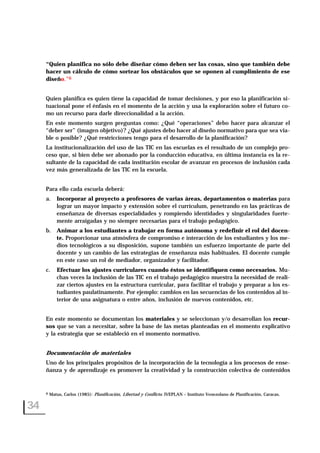 “Quien planifica no sólo debe diseñar cómo deben ser las cosas, sino que también debe
hacer un cálculo de cómo sortear los obstáculos que se oponen al cumplimiento de ese
diseño.”6
Quien planifica es quien tiene la capacidad de tomar decisiones, y por eso la planificación si-
tuacional pone el énfasis en el momento de la acción y usa la exploración sobre el futuro co-
mo un recurso para darle direccionalidad a la acción.
En este momento surgen preguntas como: ¿Qué “operaciones” debo hacer para alcanzar el
“deber ser” (imagen objetivo)? ¿Qué ajustes debo hacer al diseño normativo para que sea via-
ble o posible? ¿Qué restricciones tengo para el desarrollo de la planificación?
La institucionalización del uso de las TIC en las escuelas es el resultado de un complejo pro-
ceso que, si bien debe ser abonado por la conducción educativa, en última instancia es la re-
sultante de la capacidad de cada institución escolar de avanzar en procesos de inclusión cada
vez más generalizada de las TIC en la escuela.
Para ello cada escuela deberá:
a. Incorporar al proyecto a profesores de varias áreas, departamentos o materias para
lograr un mayor impacto y extensión sobre el currículum, penetrando en las prácticas de
enseñanza de diversas especialidades y rompiendo identidades y singularidades fuerte-
mente arraigadas y no siempre necesarias para el trabajo pedagógico.
b. Animar a los estudiantes a trabajar en forma autónoma y redefinir el rol del docen-
te. Proporcionar una atmósfera de compromiso e interacción de los estudiantes y los me-
dios tecnológicos a su disposición, supone también un esfuerzo importante de parte del
docente y un cambio de las estrategias de enseñanza más habituales. El docente cumple
en este caso un rol de mediador, organizador y facilitador.
c. Efectuar los ajustes curriculares cuando éstos se identifiquen como necesarios. Mu-
chas veces la inclusión de las TIC en el trabajo pedagógico muestra la necesidad de reali-
zar ciertos ajustes en la estructura curricular, para facilitar el trabajo y preparar a los es-
tudiantes paulatinamente. Por ejemplo: cambios en las secuencias de los contenidos al in-
terior de una asignatura o entre años, inclusión de nuevos contenidos, etc.
En este momento se documentan los materiales y se seleccionan y/o desarrollan los recur-
sos que se van a necesitar, sobre la base de las metas planteadas en el momento explicativo
y la estrategia que se estableció en el momento normativo.
Documentación de materiales
Uno de los principales propósitos de la incorporación de la tecnología a los procesos de ense-
ñanza y de aprendizaje es promover la creatividad y la construcción colectiva de contenidos
34
6 Matus, Carlos (1985): Planificación, Libertad y Conflicto. IVEPLAN – Instituto Venezolano de Planificación, Caracas.
 