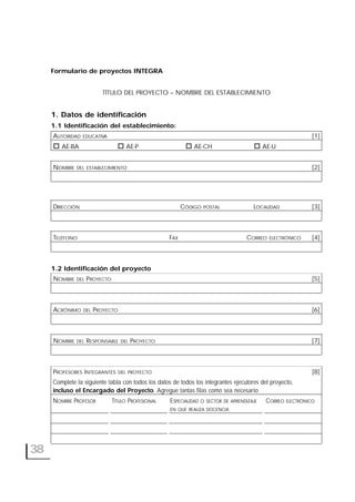 38
Formulario de proyectos INTEGRA
TÍTULO DEL PROYECTO – NOMBRE DEL ESTABLECIMIENTO
1. Datos de identificación
1.1 Identificación del establecimiento:
AUTORIDAD EDUCATIVA [1]
AE-BA AE-P AE-CH AE-U
NOMBRE DEL ESTABLECIMIENTO [2]
DIRECCIÓN CÓDIGO POSTAL LOCALIDAD [3]
TELÉFONO FAX CORREO ELECTRÓNICO [4]
1.2 Identificación del proyecto
NOMBRE DEL PROYECTO [5]
ACRÓNIMO DEL PROYECTO [6]
NOMBRE DEL RESPONSABLE DEL PROYECTO [7]
PROFESORES INTEGRANTES DEL PROYECTO [8]
Complete la siguiente tabla con todos los datos de todos los integrantes ejecutores del proyecto,
incluso el Encargado del Proyecto. Agregue tantas filas como sea necesario
NOMBRE PROFESOR TÍTULO PROFESIONAL ESPECIALIDAD O SECTOR DE APRENDIZAJE CORREO ELECTRÓNICO
EN QUE REALIZA DOCENCIA
 