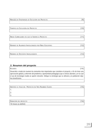 39
NIVEL(ES) DE ENSEÑANZA DE EJECUCIÓN DEL PROYECTO [9]
TEMÁTICA DE EJECUCIÓN DEL PROYECTO [10]
ÁREAS CURRICULARES EN QUE SE INSERTA EL PROYECTO [11]
NÚMERO DE ALUMNOS INVOLUCRADOS POR NIVEL EDUCATIVO [12]
NÚMERO DE DOCENTES INVOLUCRADOS [13]
2. Resumen del proyecto
RESUMEN [14]
Desarrolle a modo de resumen los elementos más importantes que considera el proyecto, a fin de tener una
apreciación global y coherente del problema u oportunidad pedagógica que se desea abordar y en la cual
el uso de tecnología resulta un aporte relevante. Indique la estrategia que se utilizará y la población obje-
tivo beneficiaria.
SINTETICE EL TÍTULO DEL PROYECTO EN TRES PALABRAS CLAVES [15]
1.
2.
3.
DURACIÓN DEL PROYECTO [16]
18 meses (a definir)
 