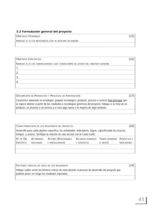 41
3.2 Formulación general del proyecto
OBJETIVOS GENERALES [25]
INDIQUE EL O LOS RESULTADOS QUE SE BUSCAN ALCANZAR
OBJETIVOS ESPECÍFICOS [26]
INDIQUE EL O LOS SUB-RESULTADOS QUE CONDUCIRÁN AL LOGRO DEL OBJETIVO GENERAL
1.
2.
3.
4.
...
DESCRIPCIÓN DE PRODUCTOS Y PROCESOS DE INNOVACIÓN [27]
Caracterice solamente la tecnología, paquete tecnológico, producto, proceso o servicio final principal que
se espera obtener a partir de los resultados o tecnologías genéricas del proyecto. Indique si se trata de un
producto, un proceso o un servicio y si será algo nuevo o la mejoría de algo existente.
CARACTERIZACIÓN DE LOS RESULTADOS DEL PROYECTO [28]
Desarrolle para cada objetivo específico, las actividades, indicadores, logros, especificando los recursos,
tiempos y actores. Verifique la relación de esta sección con la Carta Gantt.
N° DE OBJ. ACTIVIDADES ACTORES (RESPONSABLES RECURSOS HUMANOS TIEMPO (SEMANAS PRODUCTOS E
ESPECÍFICO ASOCIADAS E INVOLUCRADOS) Y LOGÍSTICOS O MESES) INDICADORES
FACTORES CRÍTICOS DE ÉXITO DE LOS RESULTADOS [29]
Indique cuáles serían los factores críticos de éxito durante el proceso de desarrollo del proyecto que
podrían poner en riesgo los resultados esperados.
 