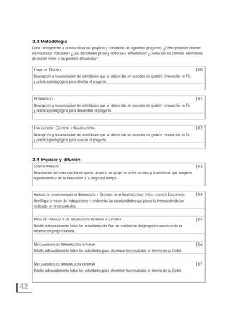 42
3.3 Metodología
Debe corresponder a la naturaleza del proyecto y considerar las siguientes preguntas: ¿Cómo pretende obtener
los resultados indicados? ¿Qué dificultades prevé y cómo va a enfrentarlas? ¿Cuáles son los caminos alternativos
de acción frente a las posibles dificultades?
ETAPA DE DISEÑO [30]
Descripción y secuenciación de actividades que se deben dar en aspectos de gestión, innovación en Tic
y práctica pedagógica para diseñar el proyecto.
DESARROLLO [31]
Descripción y secuenciación de actividades que se deben dar en aspectos de gestión, innovación en Tic
y práctica pedagógica para desarrollar el proyecto.
EVALUACIÓN: GESTIÓN E INNOVACIÓN [32]
Descripción y secuenciación de actividades que se deben dar en aspectos de gestión, innovación en Tic
y práctica pedagógica para evaluar el proyecto.
3.4 Impacto y difusión
SUSTENTABILIDAD [33]
Describa las acciones que hacen que el proyecto se apoye en redes sociales y económicas que aseguren
la permanencia de la innovación a lo largo del tiempo.
ANÁLISIS DE OPORTUNIDADES DE IRRADIACIÓN Y DIFUSIÓN DE LA INNOVACIÓN A OTROS CENTROS EDUCATIVOS [34]
Identifique a través de indagaciones y evidencias las oportunidades que posee la Innovación de ser
replicada en otros contextos.
PLAN DE TRABAJO Y DE IRRADIACIÓN INTERNA Y EXTERNA [35]
Detalle adecuadamente todas las actividades del Plan de irradiación del proyecto considerando la
información proporcionada.
MECANISMOS DE IRRADIACIÓN INTERNA [36]
Detalle adecuadamente todas las actividades para diseminar los resultados al interno de su CedeI.
MECANISMOS DE IRRADIACIÓN EXTERNA [37]
Detalle adecuadamente todas las actividades para diseminar los resultados al interno de su CedeI.
 
